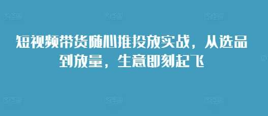 短视频带货随心推投放实战，从选品到放量，生意即刻起飞-千寻创业网