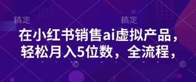 小红书销售ai虚拟产品，轻松月入5位数，全流程，超细节变现过程，完全无卡点-千寻创业网