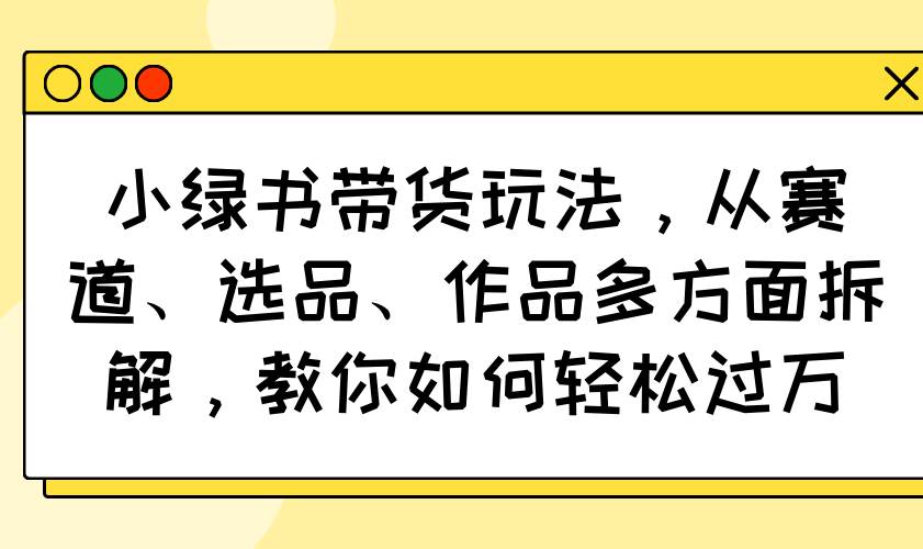 （14537期）小绿书带货玩法，从赛道、选品、作品多方面拆解，教你如何轻松过万-千寻创业网